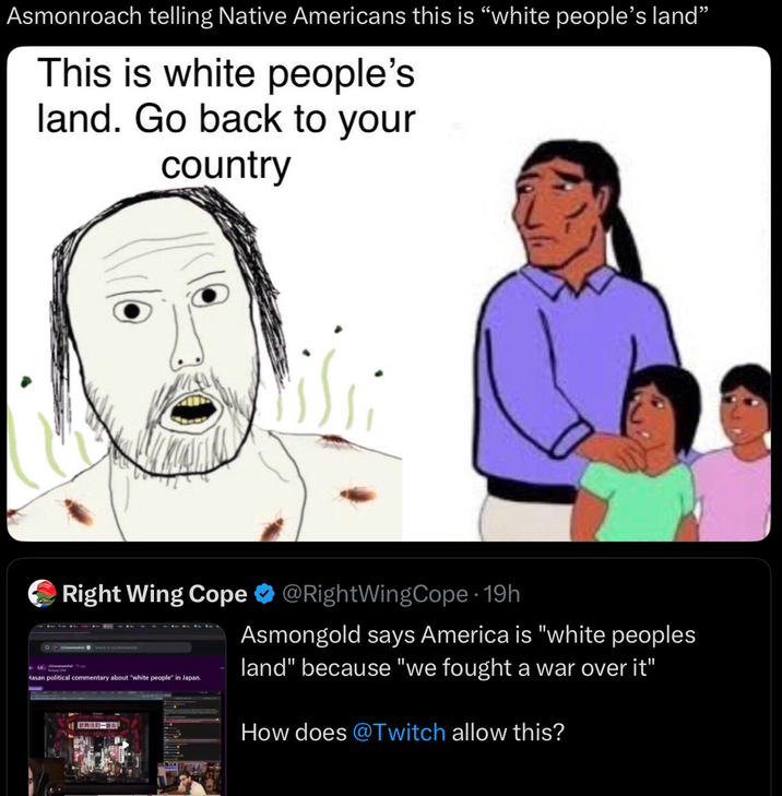 Asmonroach telling Native Americans this is “white people's land” This is white people's land. Go back to your country La Right Wing Cope @RightWingCope. 19h Hasan political commentary about "white people" in Japan. Asmongold says America is "white peoples land" because "we fought a war over it" How does @Twitch allow this?