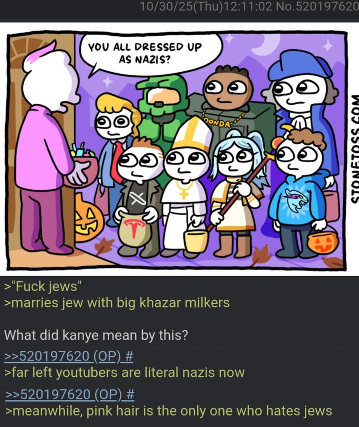 10/30/25(Thu)12:11:02 No.520197620 YOU ALL DRESSED UP AS NAZIS? 0 DONDA >"F--- jews' >marries jew with big khazar milkers What did kanye mean by this? >>520197620 (OP) # >far left youtubers are literal nazis now >>520197620 (OP) # >meanwhile, pink hair is the only one who hates jews NETO 5