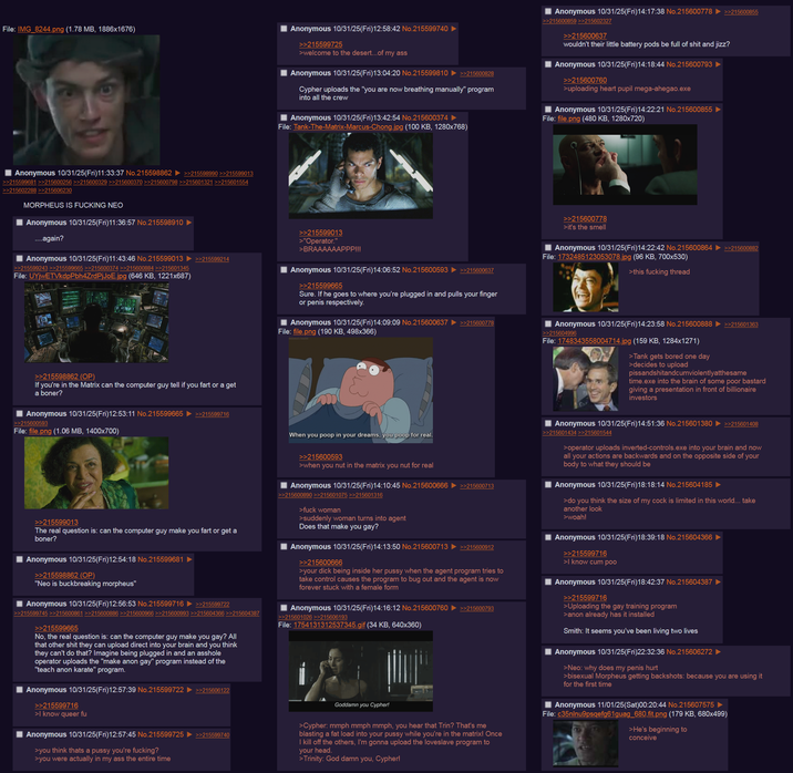 File: IMG_8244.png (1.78 MB, 1886x1676) Anonymous 10/31/25(Fri)12:58:42 No.215599740 >>215599725 >welcome to the desert...of my ass Anonymous 10/31/25(Fri)13:04:20 No.215599810 ►>>215600828 Cypher uploads the "you are now breathing manually" program into all the crew Anonymous 10/31/25(Fri)13:42:54 No.215600374 File: Tank-The-Matrix-Marcus-Chong.jpg (100 KB, 1280x768) Anonymous 10/31/25(Fri)14:17:38 No.215600778 ►>>215600855 >>215600859 >>215602327 >>215600637 wouldn't their little battery pods be full of s--- and j---? Anonymous 10/31/25(Fri)14:18:44 No.215600793 >>215600760 >uploading heart pupil mega-ahegao.exe Anonymous 10/31/25(Fri)14:22:21 No.215600855 File: file.png (480 KB, 1280x720) Anonymous 10/31/25(Fri)11:33:37 No.215598862 ►>>215598990 >>215599013 >>215599681 >>215600256 >>215600329 >>215600370 >>215600798 >>215601321 >>215601554 >>215602288 >>215606230 MORPHEUS IS F------ NEO Anonymous 10/31/25(Fri)11:36:57 No.215598910 ....again? Anonymous 10/31/25(Fri)11:43:46 No.215599013 ►>>215599214 >>215599243 >>215599665 >>215600374 >>215600884 >>215601345 File: UYjWETVkdpPbh4ZrdPjJoE.jpg (646 KB, 1221x687) >>215598862 (OP) If you're in the Matrix can the computer guy tell if you fart or a get a boner? Anonymous 10/31/25(Fri)12:53:11 No.215599665 ►>>215599716 >>215600593 File: file.png (1.06 MB, 1400x700) >>215599013 >"Operator." >BRAAAAAAPPP!!! Anonymous 10/31/25(Fri)14:06:52 No.215600593 >>215599665 >>215600637 Sure. If he goes to where you're plugged in and pulls your finger or penis respectively. Anonymous 10/31/25(Fri)14:09:09 No.215600637 ►>>215600778 File: file.png (190 KB, 498x366) >>215600778 >it's the smell Anonymous 10/31/25(Fri)14:22:42 No.215600864 ►>>215600882 File: 1732485123053078.jpg (96 KB, 700x530) >this f------ thread Anonymous 10/31/25(Fri)14:23:58 No.215600888 ►>>215601363 >>215604996 File: 1748343558004714.jpg (159 KB, 1284x1271) >Tank gets bored one day >decides to upload pissandshitandcumviolentlyatthesame time.exe into the brain of some poor bastard giving a presentation in front of billionaire investors >>215599013 The real question is: can the computer guy make you fart or get a boner? Anonymous 10/31/25(Fri)12:54:18 No.215599681 >>215598862 (OP) "Neo is buckbreaking morpheus" Anonymous 10/31/25(Fri)12:56:53 No.215599716 ►>>215599722 >>215599745 >>215600861 >>215600886 >>215600966 >>215600993 >>215604366 >>215604387 >>215599665 No, the real question is: can the computer guy make you gay? All that other s--- they can upload direct into your brain and you think they can't do that? Imagine being plugged in and an a------ operator uploads the "make anon gay" program instead of the "teach anon karate" program. Anonymous 10/31/25(Fri)12:57:39 No.215599722 >>215599716 >I know queer fu >>215606122 Anonymous 10/31/25(Fri)12:57:45 No.215599725 ►>>215599740 >you think thats a p---- you're f------? >you were actually in my ass the entire time When you poop in your dreams, you poop for real. >>215600593 >when you nut in the matrix you nut for real Anonymous 10/31/25(Fri)14:10:45 No.215600666 >>215600713 >>215600890 >>215601075 >>215601316 >f--- woman >suddenly woman turns into agent Does that make you gay? Anonymous 10/31/25(Fri)14:13:50 No.215600713 ►>>215600912 >>215600666 >your d--- being inside her p---- when the agent program tries to take control causes the program to bug out and the agent is now forever stuck with a female form Anonymous 10/31/25(Fri)14:16:12 No.215600760 >>215600793 >>215601026 >>215606193 File: 1754131312537345.gif (34 KB, 640x360) Goddamn you Cypher! >Cypher: mmph mmph mmph, you hear that Trin? That's me blasting a fat load into your p---- while you're in the matrix! Once I kill off the others, I'm gonna upload the loveslave program to your head. >Trinity: God damn you, Cypher! Anonymous 10/31/25(Fri)14:51:36 No.215601380 ▶ >>215601408 >>215601434 >>215601544 >operator uploads inverted-controls.exe into your brain and now all your actions are backwards and on the opposite side of your body to what they should be Anonymous 10/31/25(Fri)18:18:14 No.215604185 ► >do you think the size of my c--- is limited in this world... take another look >woah! Anonymous 10/31/25(Fri)18:39:18 No.215604366 >>215599716 >I know c-- poo Anonymous 10/31/25(Fri)18:42:37 No.215604387 >>215599716 >Uploading the gay training program >anon already has it installed Smith: It seems you've been living two lives Anonymous 10/31/25(Fri)22:32:36 No.215606272 ► >Neo: why does my penis hurt >bisexual Morpheus getting backshots: because you are using it for the first time Anonymous 11/01/25(Sat)00:20:44 No.215607575 ► File: c35nlnu9psqefg61guag_680,fit.png (179 KB, 680x499) >He's beginning to conceive