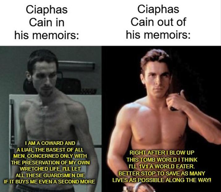 Ciaphas Cain in his memoirs: Ciaphas Cain out of his memoirs: I AM A COWARD AND A LIAR, THE BASEST OF ALL MEN, CONCERNED ONLY WITH THE PRESERVATION OF MY OWN WRETCHED LIFE. I'LL LET ALL THESE GUARDSMEN DIE IF IT BUYS ME EVEN A SECOND MORE RIGHT AFTER I BLOW UP THIS TOMB WORLD I THINK I'LL 1V1 A WORLD EATER. BETTER STOP TO SAVE AS MANY LIVES AS POSSIBLE ALONG THE WAY!