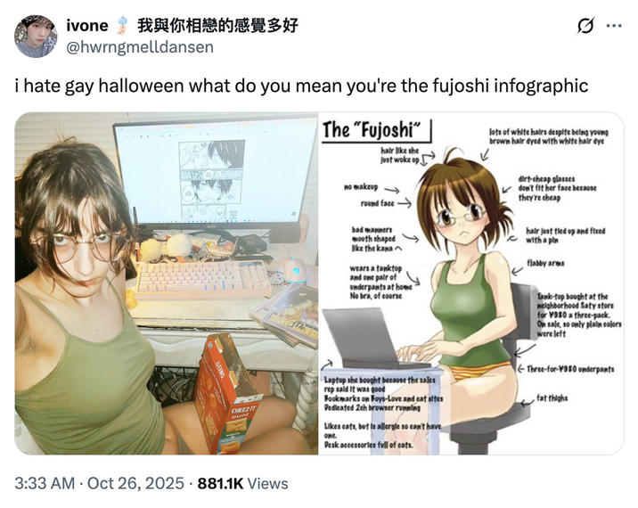 ivone 我與你相戀的感覺多好 @hwrngmelldansen i hate gay halloween what do you mean you're the fujoshi infographic The "Fujoshi" hair like she just woke up no makeup → round face .. ... lots of white hairs despite being young brown hair dyed with white hair dye bad manners mouth shaped like the kana wears a tanktop and one pair of Underpants at home No bra, of course dirt-cheap glasses don't fit her face because they're cheap hair just tied up and fixed with a pln flabby arms Tank-top bought at the neighborhood Saty store for ¥980 a three-pack. On sale, so only plain colors were left CHEEZ-IT DUOZ Laptop she bought because the sales rep said it was good Bookmarks on Boys-Love and cat sites Dedicated 2ch browser running Likes cats, but is allergle so can't have one. Desk accessories full of cats. Three-for-¥980 underpants fat thighs 3:33 AM Oct 26, 2025 881.1K Views