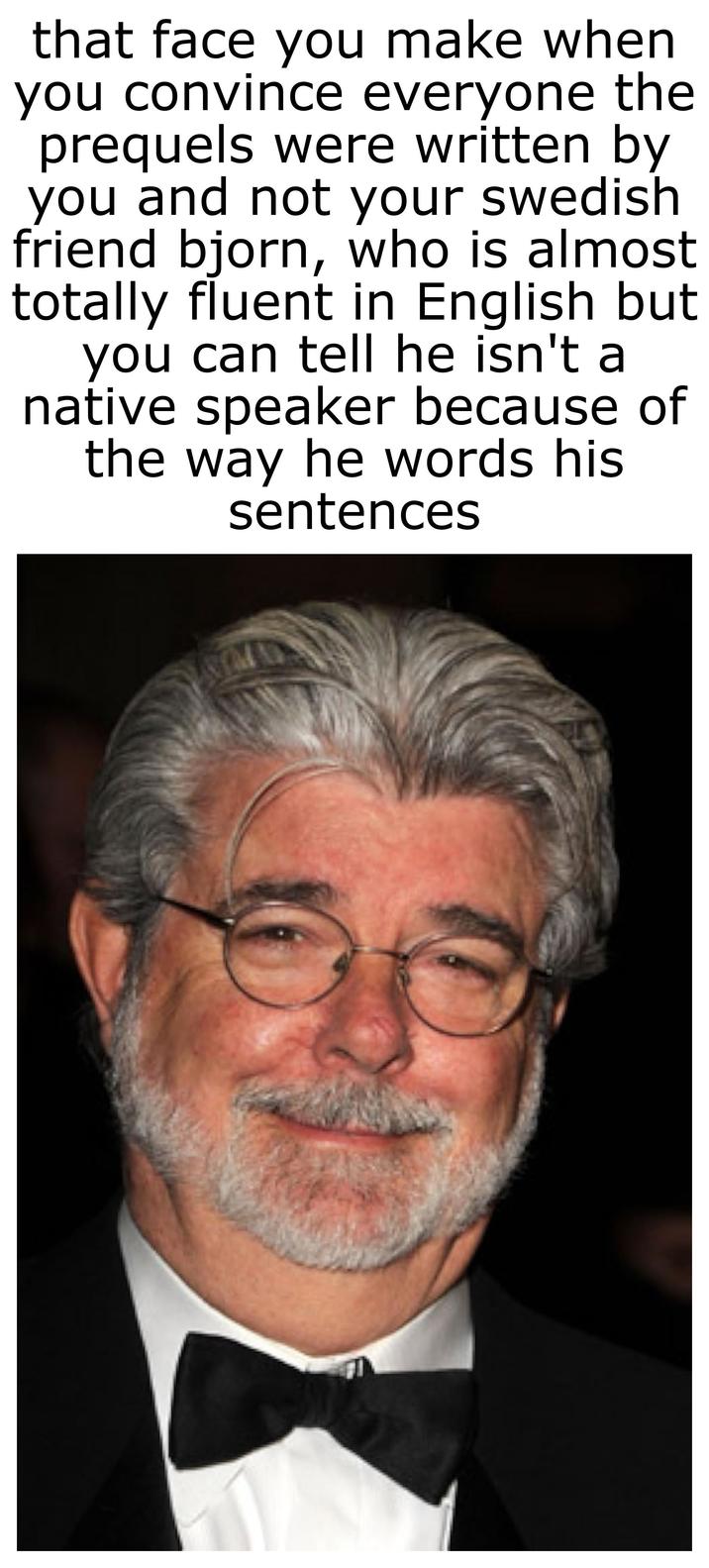 that face you make when you convince everyone the prequels were written by you and not your swedish friend bjorn, who is almost totally fluent in English but you can tell he isn't a native speaker because of the way he words his sentences