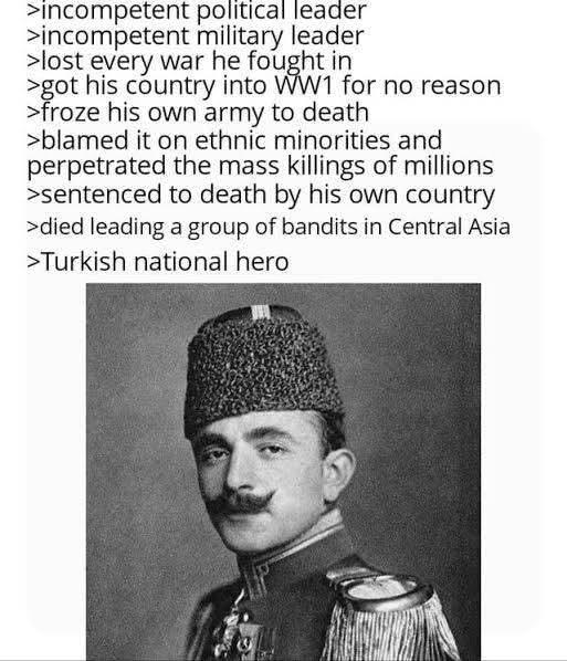 >incompetent political leader >incompetent military leader >lost every war he fought in >got his country into WW1 for no reason. >froze his own army to death >blamed it on ethnic minorities and perpetrated the mass killings of millions >sentenced to death by his own country >died leading a group of bandits in Central Asia >Turkish national hero