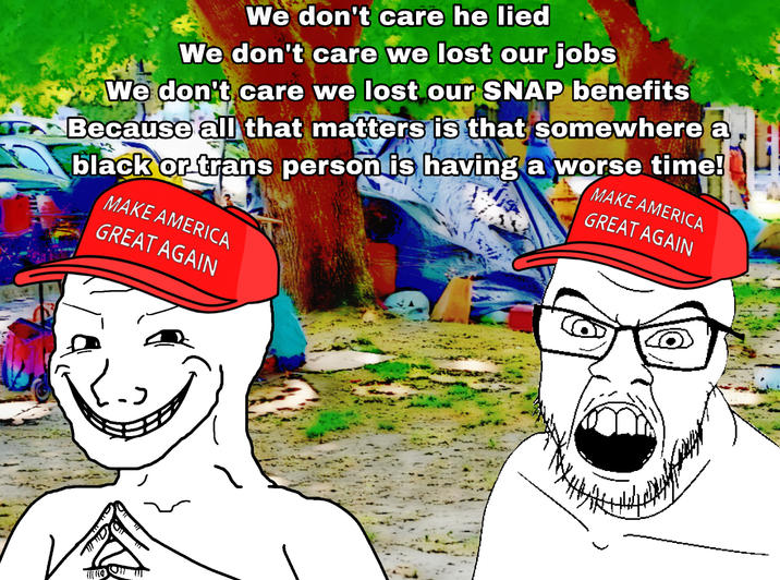 We don't care he lied We don't care we lost our jobs We don't care we lost our SNAP benefits Because all that matters is that somewhere a black or trans person is having a worse time! MAKE AMERICA GREAT AGAIN MAKE AMERICA GREAT AGAIN