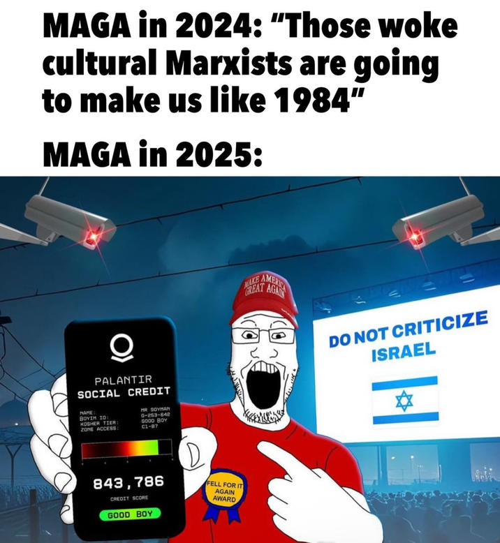 MAGA in 2024: "Those woke cultural Marxists are going to make us like 1984" MAGA in 2025: PALANTIR SOCIAL CREDIT NAME: BOYIM ID: KOSHER TIER: ZONE ACCESS: MR SOYMAN G-253-642 GOOD BOY 61-87 843,786 CREDIT SCORE GOOD BOY D FELL FOR IT AGAIN AWARD MAKE GREAT AGAIN AMERICA 11 DO NOT CRITICIZE ISRAEL