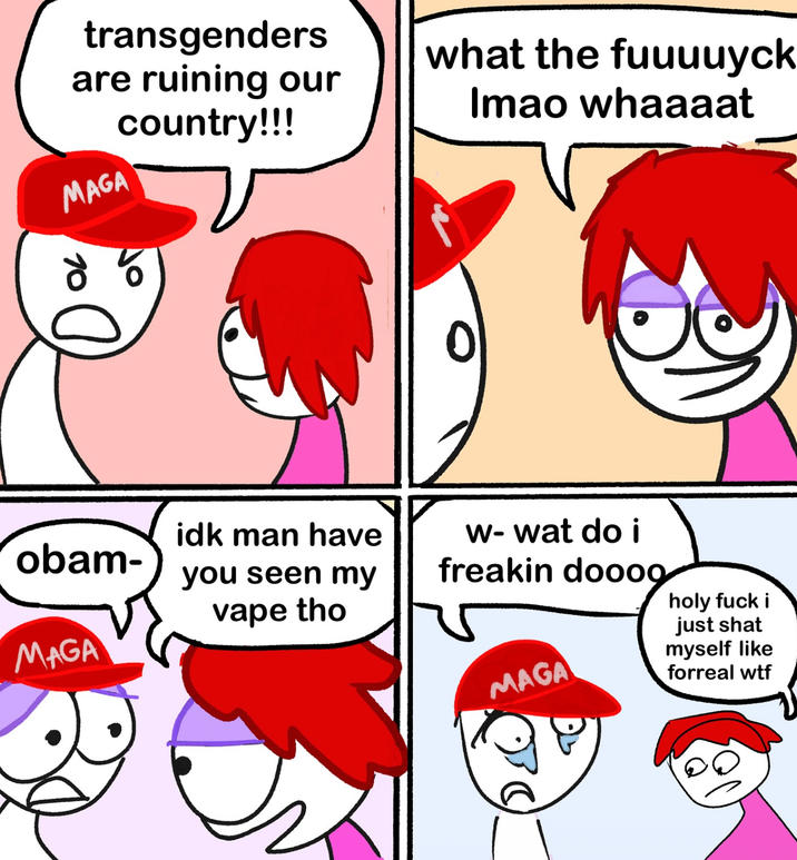 transgenders are ruining our country!!! what the fuuuuyck Imao whaaaat MAGA 85 obam- idk man have you seen my vape tho MAGA w-wat do i freakin doooo MAGA holy f--- i just shat myself like forreal w--