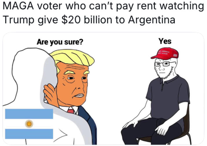 MAGA voter who can't pay rent watching Trump give $20 billion to Argentina Are you sure? Yes H AMERICA