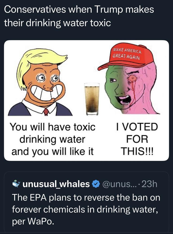 Conservatives when Trump makes their drinking water toxic MAKE AMERICA GREAT AGAIN You will have toxic I VOTED drinking water FOR and you will like it unusual whales THIS!!! @unus....23h The EPA plans to reverse the ban on forever chemicals in drinking water, per WaPo.