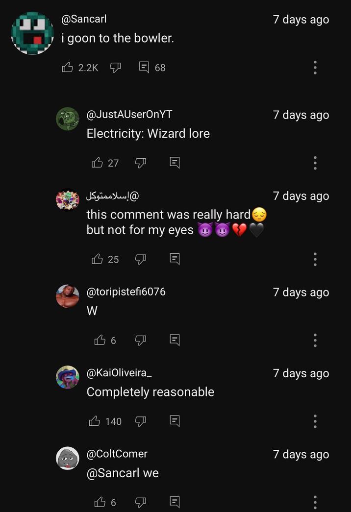 @Sancarl i goon to the bowler. 2.2K 68 7 days ago @JustAUserOnYT Electricity: Wizard lore 27 إسلاممتوكل this comment was really hard but not for my eyes 凸 25 @toripistefi6076 W B 6 @KaiOliveira_ Completely reasonable 140 @ColtComer @Sancarl we Во ו 7 days ago 7 days ago 7 days ago 7 days ago 7 days ago