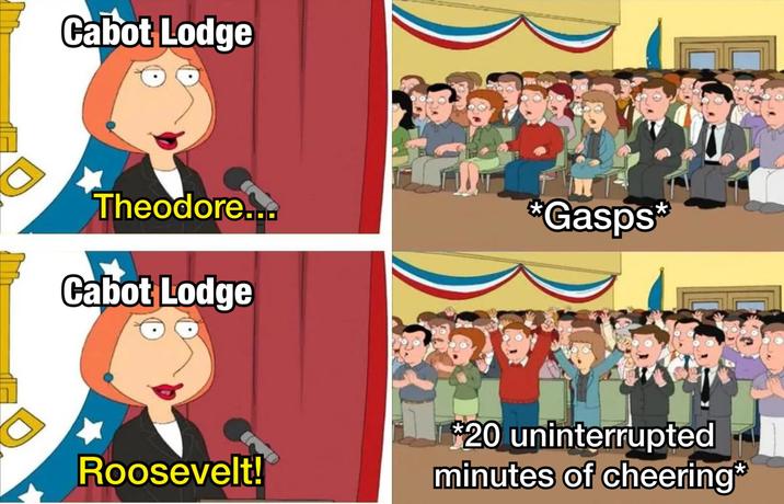 Cabot Lodge Theodore... Cabot Lodge *Gasps* Roosevelt! *20 uninterrupted minutes of cheering*