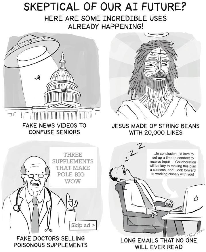 SKEPTICAL OF OUR AI FUTURE? HERE ARE SOME INCREDIBLE USES ALREADY HAPPENING! FAKE NEWS VIDEOS TO CONFUSE SENIORS JESUS MADE OF STRING BEANS WITH 20,000 LIKES Z THREE SUPPLEMENTS THAT MAKE POLE BIG WOW ... In conclusion, I'd love to set up a time to connect to receive input- Collaboration will be key to making this plan a success, and I look forward to working closely with you! فی Skip ad > FAKE DOCTORS SELLING POISONOUS SUPPLEMENTS Tommil SIEGEL LONG EMAILS THAT NO ONE WILL EVER READ
