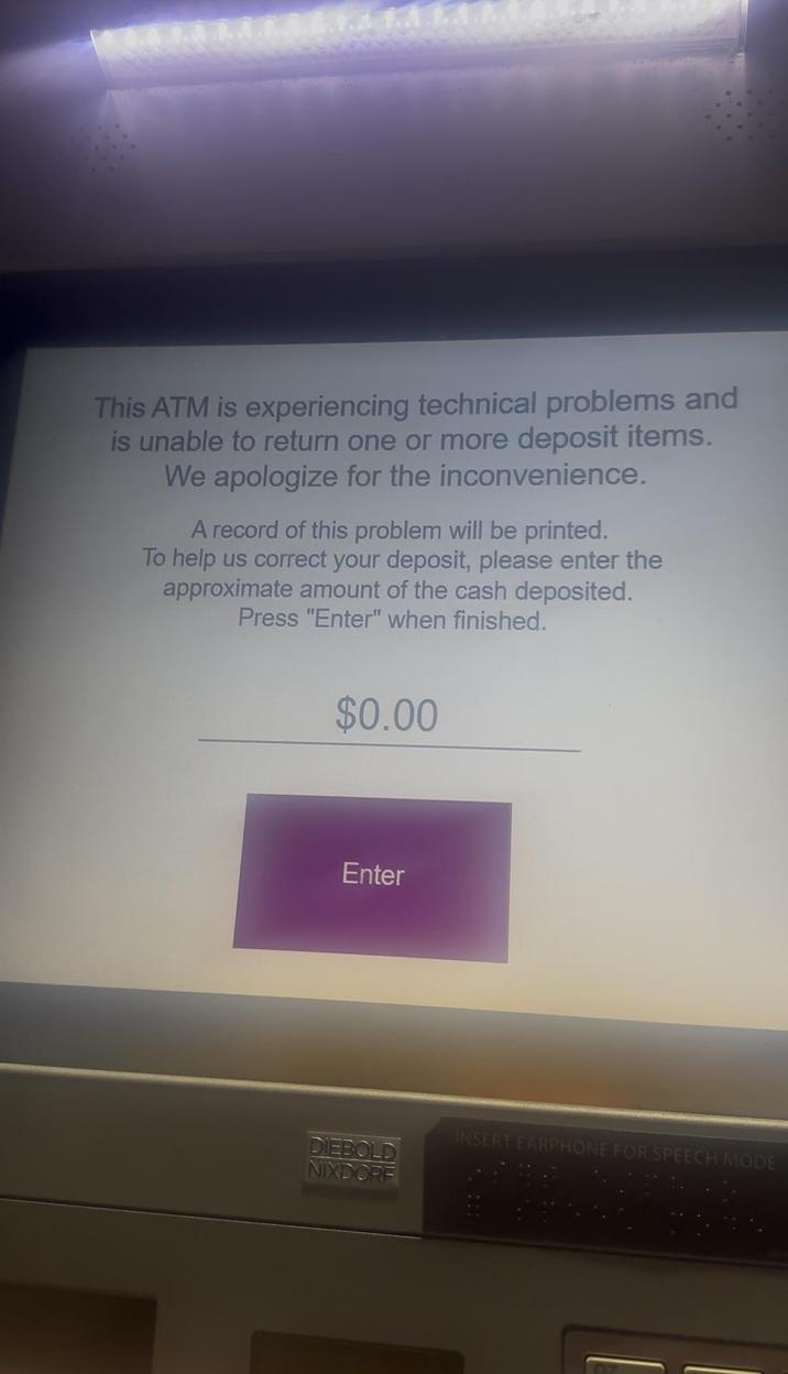 This ATM is experiencing technical problems and is unable to return one or more deposit items. We apologize for the inconvenience. A record of this problem will be printed. To help us correct your deposit, please enter the approximate amount of the cash deposited. Press "Enter" when finished. $0.00 Enter INSERT EARPHONE FOR SPEECH MODE DIEBOLD NIXDOR