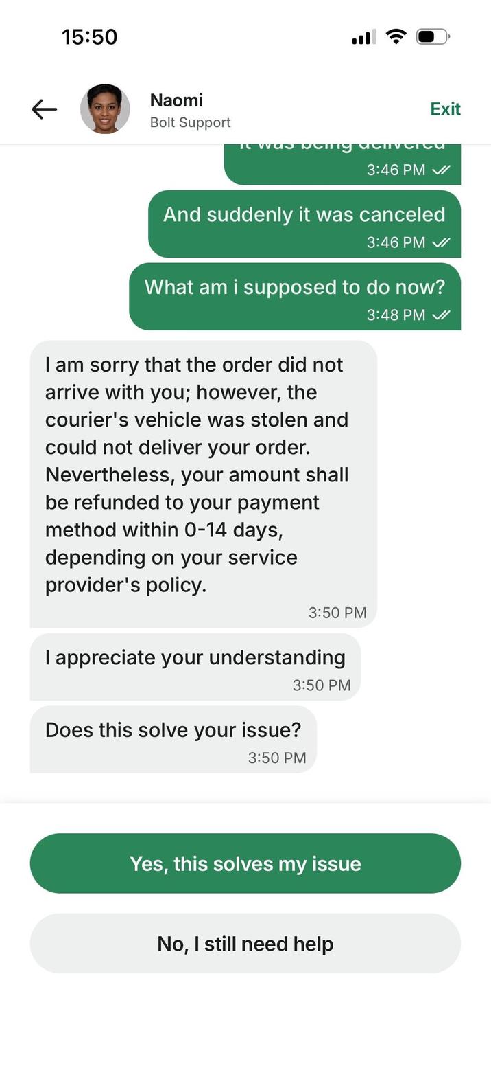 15:50 Naomi Bolt Support It was Exit denvere 3:46 PM ✔I And suddenly it was canceled 3:46 PM What am i supposed to do now? I am sorry that the order did not arrive with you; however, the courier's vehicle was stolen and could not deliver your order. Nevertheless, your amount shall be refunded to your payment method within 0-14 days, depending on your service provider's policy. 3:50 PM I appreciate your understanding 3:50 PM Does this solve your issue? 3:50 PM Yes, this solves my issue No, I still need help 3:48 PM