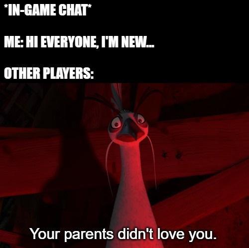 *IN-GAME CHAT* ME: HI EVERYONE, I'M NEW... OTHER PLAYERS: Your parents didn't love you.