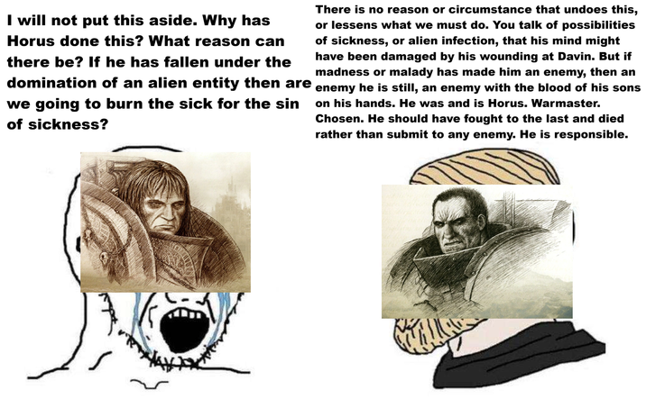 I will not put this aside. Why has Horus done this? What reason can there be? If he has fallen under the domination of an alien entity then are we going to burn the sick for the sin of sickness? There is no reason or circumstance that undoes this, or lessens what we must do. You talk of possibilities of sickness, or alien infection, that his mind might have been damaged by his wounding at Davin. But if madness or malady has made him an enemy, then an enemy he is still, an enemy with the blood of his sons on his hands. He was and is Horus. Warmaster. Chosen. He should have fought to the last and died rather than submit to any enemy. He is responsible.