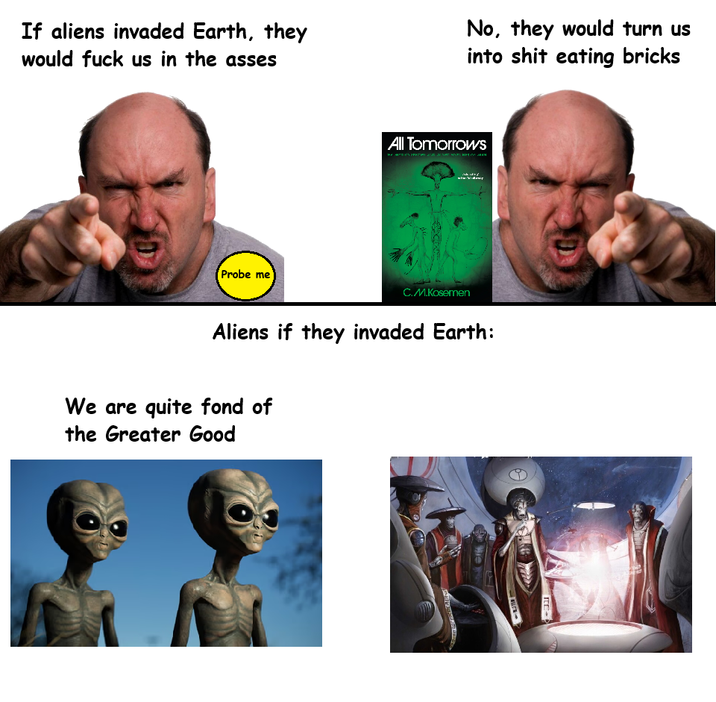 If aliens invaded Earth, they would f--- us in the asses Probe me No, they would turn us into s--- eating bricks All Tomorrows C.M.Kosemen Aliens if they invaded Earth: We are quite fond of the Greater Good Bre W-> ITE-