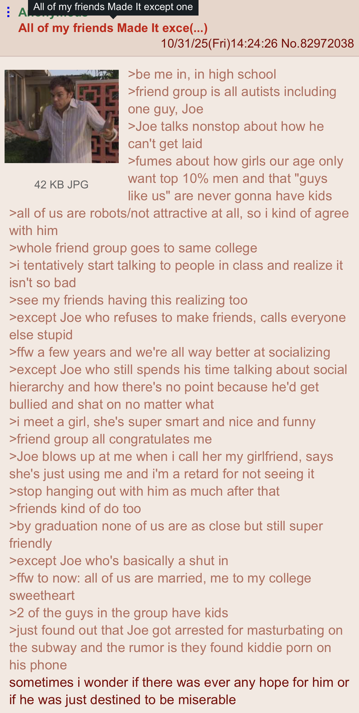 All of my friends Made It except one A All of my friends Made It exce(...) 42 KB JPG 10/31/25(Fri)14:24:26 No.82972038 >be me in, in high school friend group is all autists including one guy, Joe >Joe talks nonstop about how he can't get laid >fumes about how girls our age only want top 10% men and that "guys like us" are never gonna have kids >all of us are robots/not attractive at all, so i kind of agree with him >whole friend group goes to same college >i tentatively start talking to people in class and realize it isn't so bad >see my friends having this realizing too >except Joe who refuses to make friends, calls everyone else stupid >ffw a few years and we're all way better at socializing >except Joe who still spends his time talking about social hierarchy and how there's no point because he'd get bullied and shat on no matter what >i meet a girl, she's super smart and nice and funny >friend group all congratulates me >Joe blows up at me when i call her my girlfriend, says she's just using me and i'm a retard for not seeing it >stop hanging out with him as much after that >friends kind of do too >by graduation none of us are as close but still super friendly >except Joe who's basically a shut in >ffw to now: all of us are married, me to my college sweetheart >2 of the guys in the group have kids >just found out that Joe got arrested for masturbating on the subway and the rumor is they found kiddie p--- on his phone sometimes i wonder if there was ever any hope for him or if he was just destined to be miserable