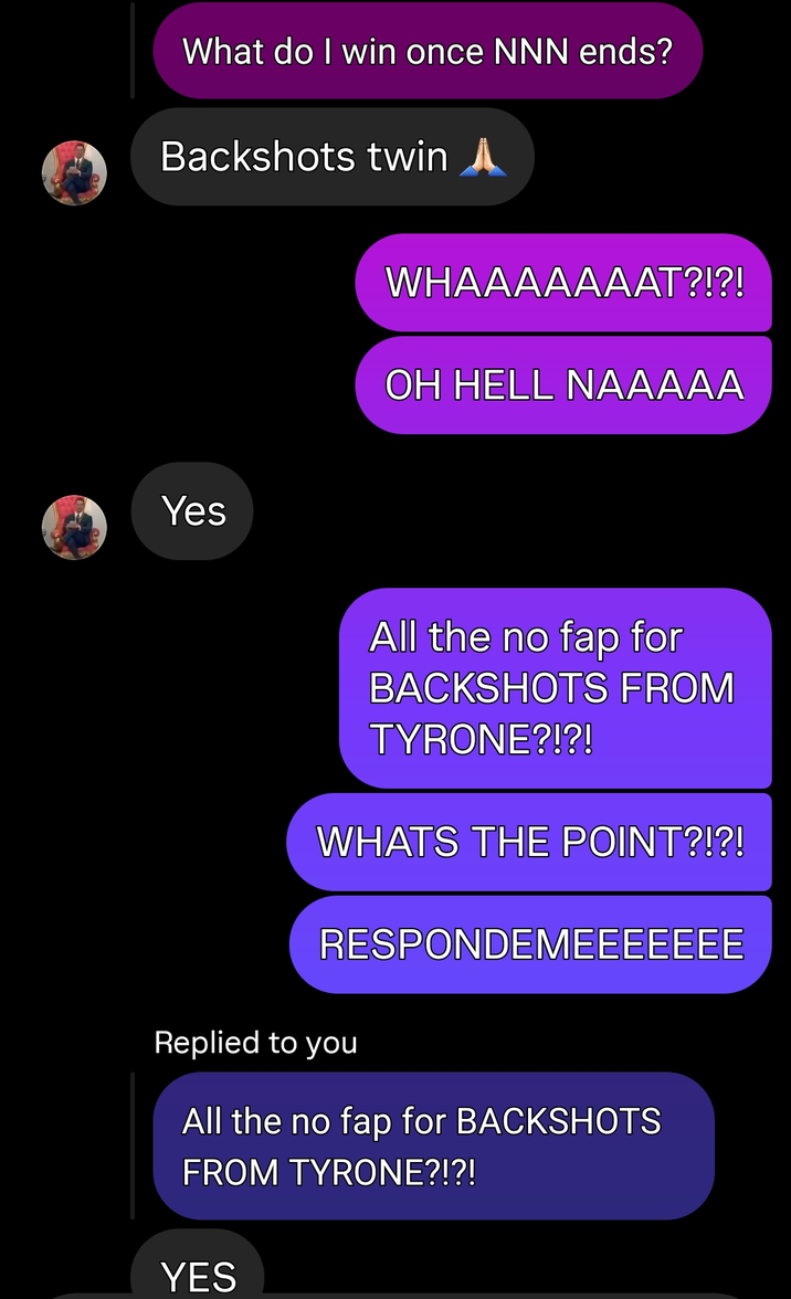 What do I win once NNN ends? Backshots twin A Yes WHAAAAAAAT?!?! OH HELL NAAAAA All the no fap for BACKSHOTS FROM TYRONE?!?! WHATS THE POINT?!?! RESPONDEMEEEEEEE Replied to you All the no fap for BACKSHOTS FROM TYRONE?!?! YES