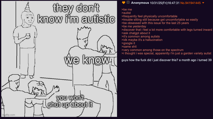they don't know i'm autistic we knowł >be me >autist Anonymous 10/31/25(Fri)16:47:31 No.941941445 ▼ >frequently feel physically uncomfortable >trouble sitting still because get uncomfortable so easily >be obsessed with this issue for the last 25 years >be me yesterday >discover that i feel a lot more comfortable with legs turned inward ask chatgpt about it >it's common among autists >idk maybe it's a hallucination >google it >same s--- >very common among those on the spectrum >i thought i was special, apparently i'm just a garden variety autist guys how the f--- did i just discover this? a month ago i turned 39 gflip.com you won't shut up about it