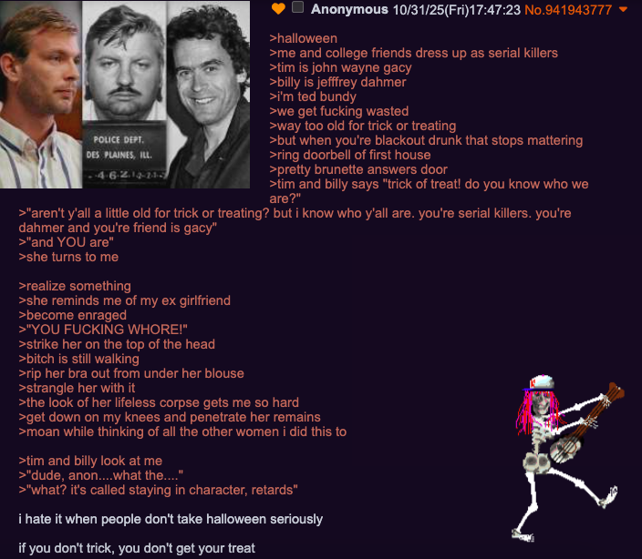 POLICE DEPT. DES PLAINES, ILL. Anonymous 10/31/25(Fri)17:47:23 No.941943777 >halloween >me and college friends dress up as serial killers >tim is john wayne gacy >billy is jefffrey dahmer >i'm ted bundy >we get f------ wasted >way too old for trick or treating >but when you're blackout drunk that stops mattering >ring doorbell of first house >pretty brunette answers door >tim and billy says "trick of treat! do you know who we are?" >"aren't y'all a little old for trick or treating? but i know who y'all are. you're serial killers. you're dahmer and you're friend is gacy" >"and YOU are" >she turns to me >realize something >she reminds me of my ex girlfriend >become enraged >"YOU F------ W----!" >strike her on the top of the head >bitch is still walking >rip her bra out from under her blouse >strangle her with it >the look of her lifeless corpse gets me so hard >get down on my knees and penetrate her remains >moan while thinking of all the other women i did this to >tim and billy look at me >"dude, anon....what the...." >"what? it's called staying in character, retards" i hate it when people don't take halloween seriously if you don't trick, you don't get your treat