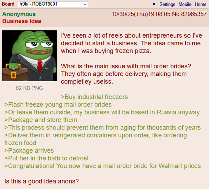 Board /r9k/ - ROBOT9001 Anonymous Business Idea 62 KB PNG Settings Mobile Home 10/30/25(Thu)19:08:05 No.82965357 I've seen a lot of reels about entrepreneurs so I've decided to start a business. The Idea came to me when I was buying frozen pizza. What is the main issue with mail order brides? They often age before delivery, making them completley uselss. >Buy industrial freezers >Flash freeze young mail order brides >Or leave them outside, my business will be based in Russia anyway >Package and store them >This process should prevent them from aging for thousands of years >Deliver them in refrigerated containers upon order, like ordering frozen food >Package arrives >Put her in the bath to defrost >Congratulations! You now have a mail order bride for Walmart prices Is this a good idea anons?