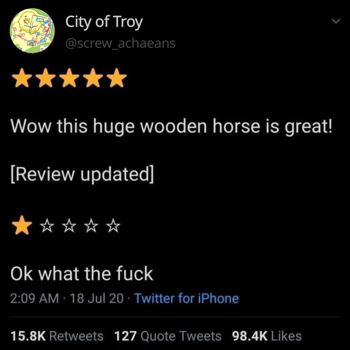 City of Troy @screw_achaeans Wow this huge wooden horse is great! [Review updated] Ok what the f--- 2:09 AM - 18 Jul 20 Twitter for iPhone 15.8K Retweets 127 Quote Tweets 98.4K Likes