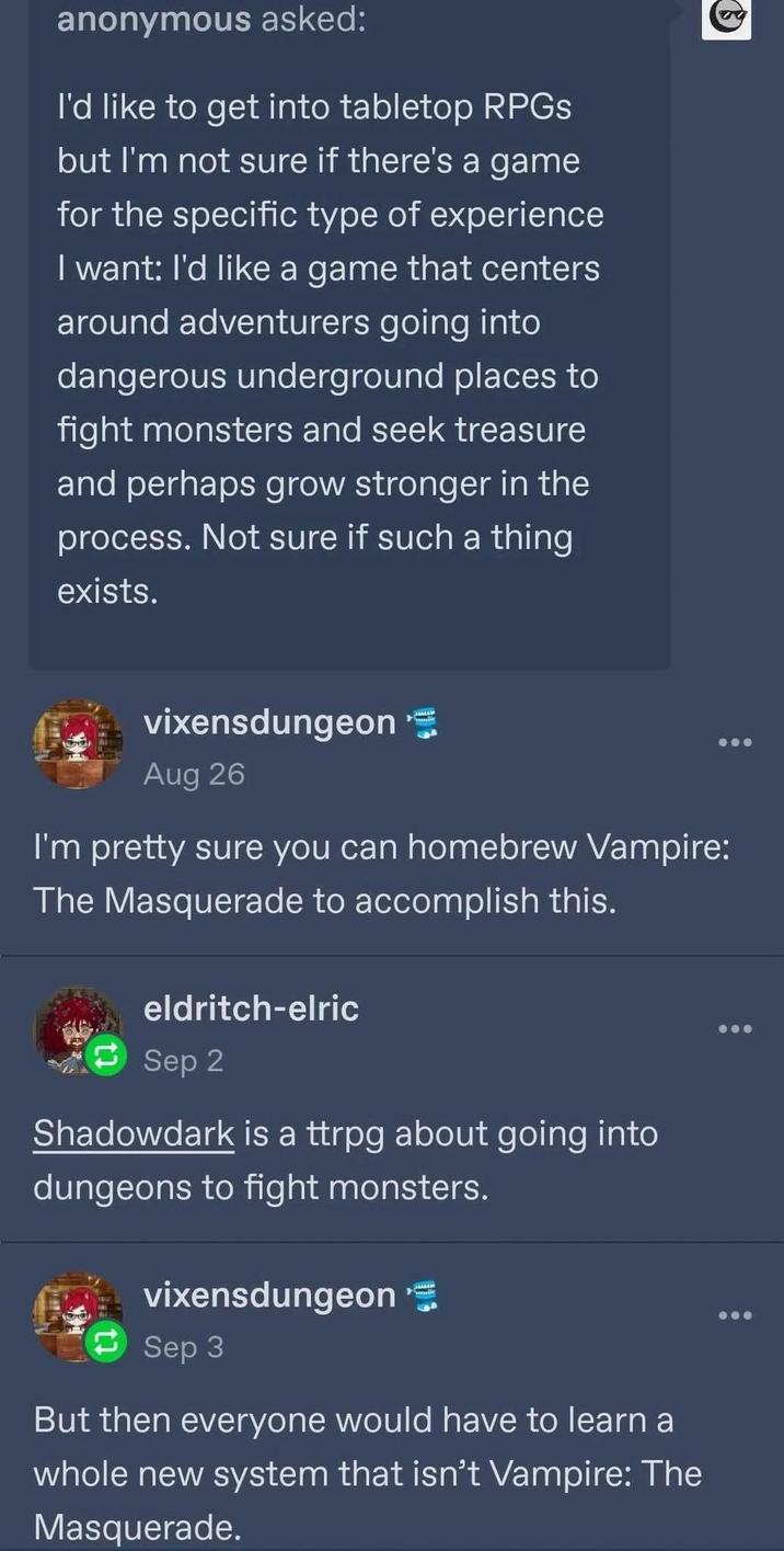 anonymous asked: I'd like to get into tabletop RPGs but I'm not sure if there's a game for the specific type of experience I want: I'd like a game that centers around adventurers going into dangerous underground places to fight monsters and seek treasure and perhaps grow stronger in the process. Not sure if such a thing exists. vixensdungeon Aug 26 I'm pretty sure you can homebrew Vampire: The Masquerade to accomplish this. eldritch-elric Sep 2 Shadowdark is a ttrpg about going into dungeons to fight monsters. vixensdungeon Sep 3 But then everyone would have to learn a whole new system that isn't Vampire: The Masquerade.