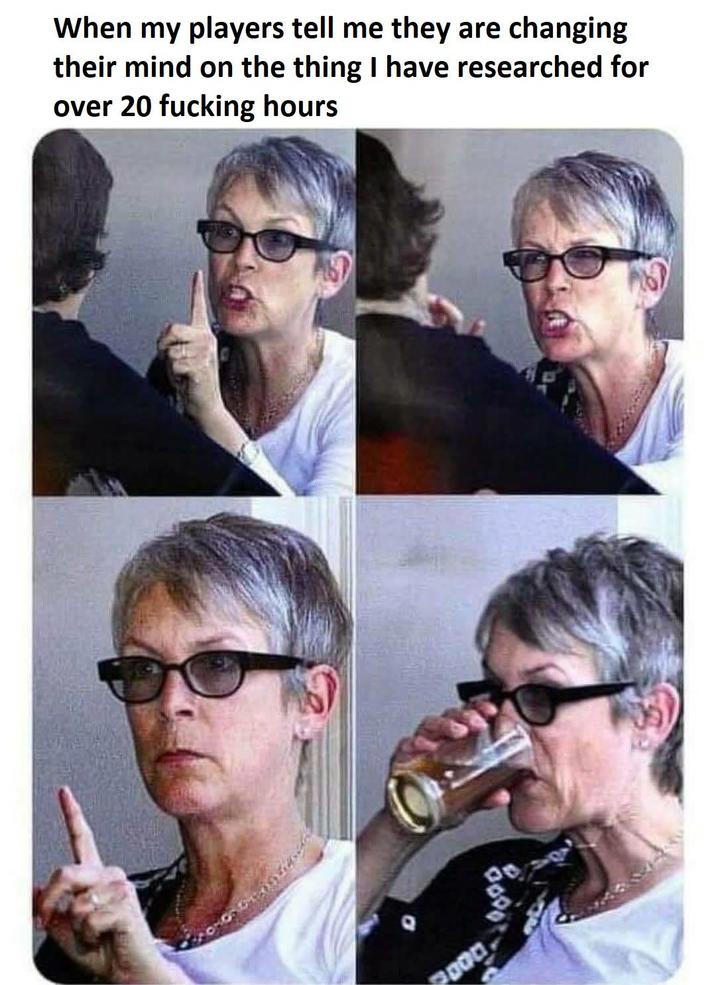 When my players tell me they are changing their mind on the thing I have researched for over 20 f------ hours