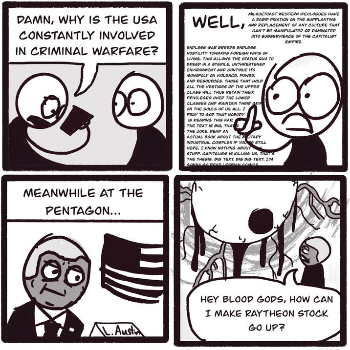 DAMN, WHY IS THE USA CONSTANTLY INVOLVED IN CRIMINAL WARFARE? 00 WELL, MILQUETOAST WESTERN IDEOLOGUES HAVE A RABID FIXATION ON THE SUPPLANTING AND AND REPLACEMENT OF ANY CULTURE THAT CAN'T BE MANIPULATED OR DOMINATED INTO SUBSERVIENCE OF THE CAPITALIST EMPIRE. ENDLESS WAR BREEDS ENDLESS HOSTILITY TOWARDS FOREIGN WAYS OF LIVING. THIS ALLOWS THE STATUS QUO TO BREED IN A STERILE, UNTHREATENED ENVIRONMENT AND CONTINUE ITS MONOPOLY ON VIOLENCE, POWER, AND RESOURCES. THOSE THAT HOLD ALL THE VESTIGES OF THE UPPER CLASS WILL THUS RETAIN THEIR PRIVILEGES OVER THE LOWER CLASSES AND MAINTAIN THEIR GRIP ON THE SOULS OF US ALL. I PRAY TO GOD THAT NOBODY IS READING THIS FAR,, THE TEXT IS BIG, THAT THE JOKE. READ AN ACTUAL BOOK ABOUT THE MILITARY INDUSTRIAL COMPLEX IF YOU RE STILL HERE, I KNOW NOTHING ABOUT STUFF. CAPITALISM IS KILLING US, THAT'S THE THESIS. BIG TEXT. BIG BIG TEXT. I'M GONNA GO REAR LESBIAN COMICS MEANWHILE AT THE PENTAGON... L.Austin HEY BLOOD GODS, HOW CAN I MAKE RAYTHEON STOCK GO UP?