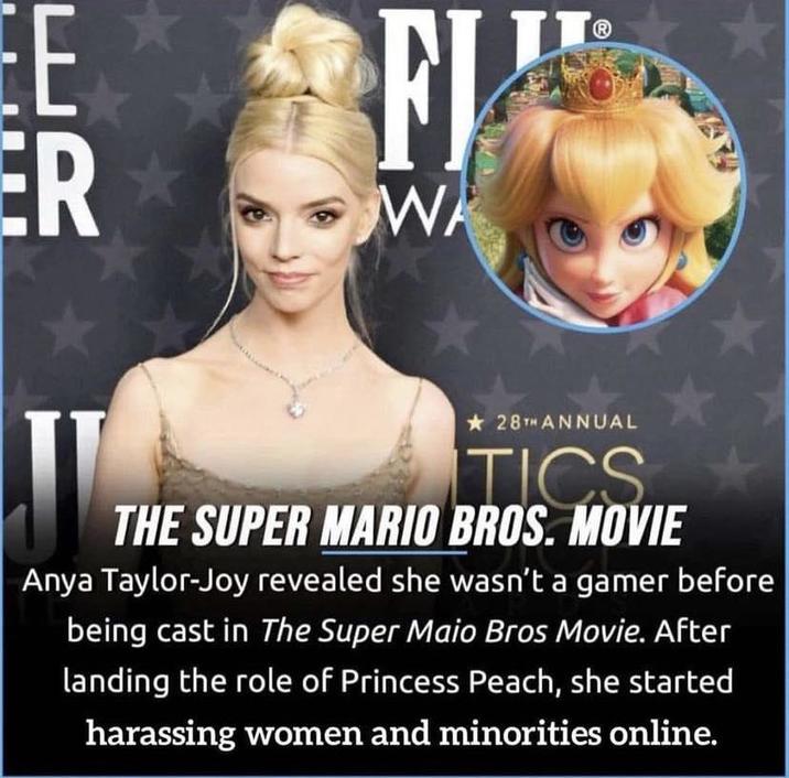 ER FJ WA 28TH ANNUAL TICS THE SUPER MARIO BROS. MOVIE Anya Taylor-Joy revealed she wasn't a gamer before being cast in The Super Maio Bros Movie. After landing the role of Princess Peach, she started harassing women and minorities online.