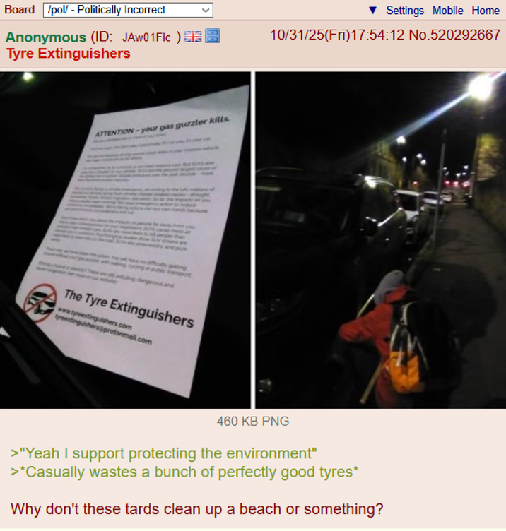 Board /pol/ - Politically Incorrect Anonymous (ID: JAW01 Fic) Tyre Extinguishers Settings Mobile Home 10/31/25(Fri)17:54:12 No.520292667 ATTENTION-your gas guzzler kills. ty getting ing or public transport dangerous and The Tyre Extinguishers www.tyrextinguishers.com tyreextinguishers@protonmail.com 460 KB PNG >"Yeah I support protecting the environment" >*Casually wastes a bunch of perfectly good tyres* Why don't these tards clean up a beach or something?