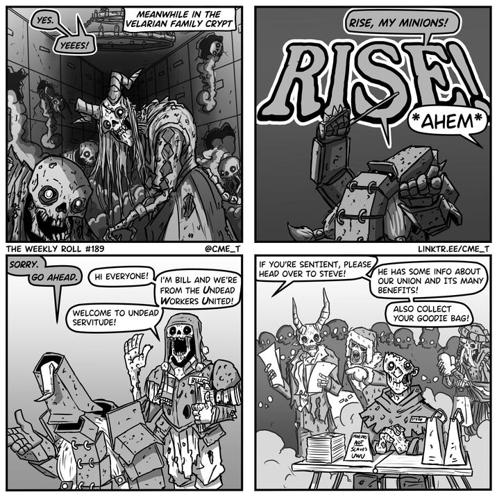 YES. YEEES! D THE WEEKLY ROLL #189 SORRY. MEANWHILE IN THE VELARIAN FAMILY CRYPT D D L RISE, MY MINIONS! RISE *AHEM* @CME_T IF YOU'RE SENTIENT, PLEASE HEAD OVER TO STEVE! LINKTR.EE/CME_T HE HAS SOME INFO ABOUT OUR UNION AND ITS MANY BENEFITS! ALSO COLLECT YOUR GOODIE BAG! GO AHEAD. HI EVERYONE! I'M BILL AND WE'RE FROM THE UNDEAD WORKERS UNITED! WELCOME TO UNDEAD SERVITUDE! PAD MINIONS NOT SLAVES UWV STEVE