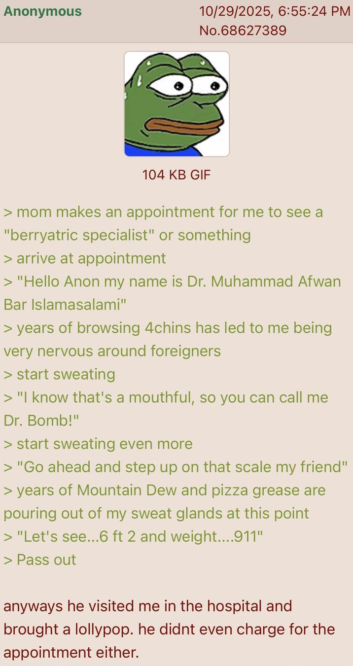 Anonymous 10/29/2025, 6:55:24 PM No.68627389 104 KB GIF > mom makes an appointment for me to see a "berryatric specialist" or something > arrive at appointment > "Hello Anon my name is Dr. Muhammad Afwan Bar Islamasalami" > years of browsing 4chins has led to me being very nervous around foreigners > start sweating > "I know that's a mouthful, so you can call me Dr. Bomb!" > start sweating even more > "Go ahead and step up on that scale my friend" > years of Mountain Dew and pizza grease are pouring out of my sweat glands at this point > "Let's see...6 ft 2 and weight....911" > Pass out anyways he visited me in the hospital and brought a lollypop. he didnt even charge for the appointment either.