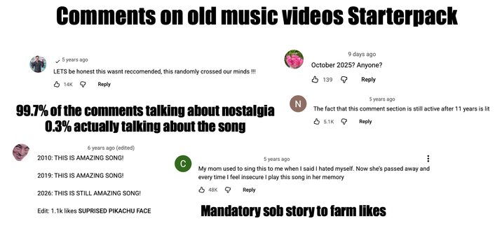 Comments on old music videos Starterpack ✓ 5 years ago LETS be honest this wasnt reccomended, this randomly crossed our minds !!! 14K ଦ Reply 99.7% of the comments talking about nostalgia 0.3% actually talking about the song 6 years ago (edited) 2010: THIS IS AMAZING SONG! 2019: THIS IS AMAZING SONG! 2026: THIS IS STILL AMAZING SONG! Edit: 1.1k likes SUPRISED PIKACHU FACE C N 9 days ago October 2025? Anyone? 139 ଦ Reply 5 years ago The fact that this comment section is still active after 11 years is lit 5.1K Q Reply 5 years ago My mom used to sing this to me when I said I hated myself. Now she's passed away and every time I feel insecure I play this song in her memory 48K Q Reply Mandatory s-- story to farm likes