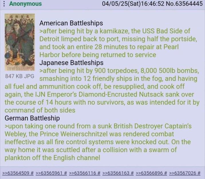 Anonymous 847 KB JPG American Battleships 04/05/25(Sat) 16:46:52 No.63564445 >after being hit by a kamikaze, the USS Bad Side of Detroit limped back to port, missing half the portside, and took an entire 28 minutes to repair at Pearl Harbor before being returned to service Japanese Battleships >after being hit by 900 torpedoes, 8,000 500lb bombs, smashing into 12 friendly ships in the fog, and having all fuel and ammunition cook off, be resupplied, and cook off again, the IJN Emperor's Diamond-Encrusted N------ sank over the course of 14 hours with no survivors, as was intended for it by command of both sides German Battleship >upon taking one round from a sunk British Destroyer Captain's Webley, the Prince Weinerschnitzel was rendered combat ineffective as all fire control systems were knocked out. On the way home it was scuttled after a collision with a swarm of plankton off the English channel >>63564509 # >>63565961 # >>63566116 # >>63566163 # >>63566896 # >>63567026 #