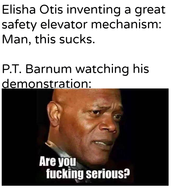 Elisha Otis inventing a great safety elevator mechanism: Man, this sucks. P.T. Barnum watching his demonstration: u/Khantlerpartesar Are you f------ serious?