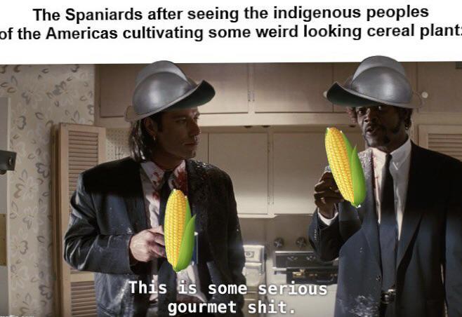 The Spaniards after seeing the indigenous peoples of the Americas cultivating some weird looking cereal plant: This is some serious gourmet s---.