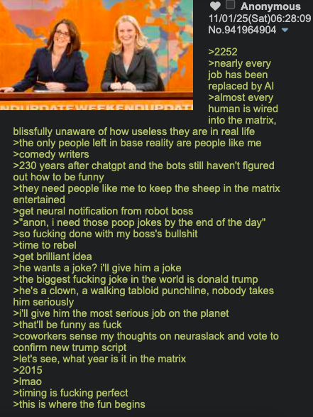 AL Anonymous 11/01/25(Sat)06:28:09 No.941964904 ▼ >2252 >nearly every job has been replaced by Al >almost every NDURDATE WEEKENDURDA human is wired into the matrix, blissfully unaware of how useless they are in real life >the only people left in base reality are people like me >comedy writers >230 years after chatgpt and the bots still haven't figured out how to be funny >they need people like me to keep the sheep in the matrix entertained >get neural notification from robot boss >"anon, i need those poop jokes by the end of the day" >so f------ done with my boss's b------- >time to rebel >get brilliant idea >he wants a joke? i'll give him a joke >the biggest f------ joke in the world is donald trump >he's a clown, a walking tabloid punchline, nobody takes him seriously >i'll give him the most serious job on the planet >that'll be funny as f--- >coworkers sense my thoughts on neuraslack and vote to confirm new trump script >let's see, what year is it in the matrix >2015 >Imao >timing is f------ perfect >this is where the fun begins