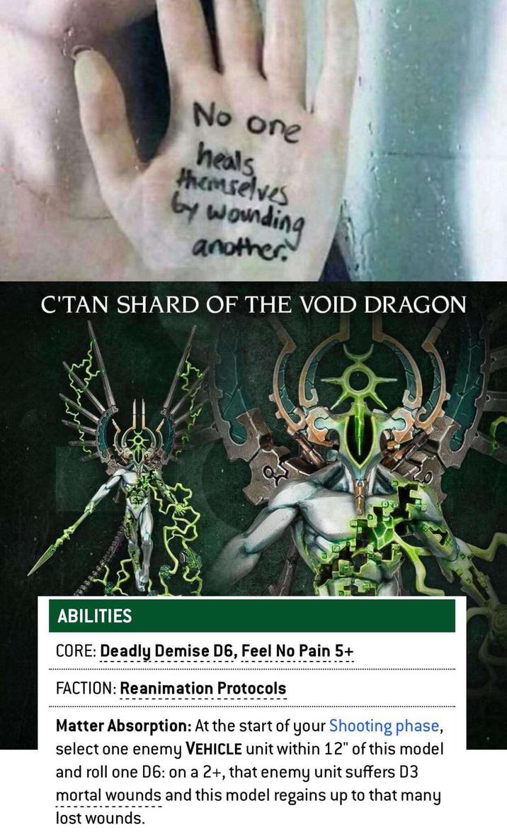 No one heals themselves by wounding another C'TAN SHARD OF THE VOID DRAGON ABILITIES CORE: Deadly Demise D6, Feel No Pain 5+ FACTION: Reanimation Protocols Matter Absorption: At the start of your Shooting phase, select one enemy VEHICLE unit within 12" of this model and roll one D6: on a 2+, that enemy unit suffers D3 mortal wounds and this model regains up to that many lost wounds.