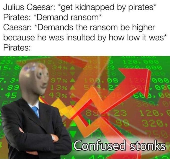 Julius Caesar: *get kidnapped by pirates* Pirates: *Demand ransom* Caesar: *Demands the ransom be higher because he was insulted by how low it was* Pirates: 6922 23.90 2. 3x A 120,000 15.8 34% A 254, 23-220.000 5.3 89% ▼ 56 354 7.3 97% 100.08 129/009 F. 89 13x A 514.23 006 45 43% 5-90 603, 00 380.09 8923 120, E 98 320, 2250 1800 Confused stonks