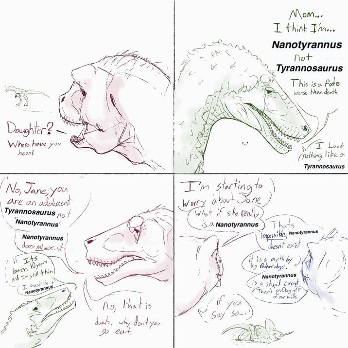 Daughter? Where have you been? Mom... I think I'm... Nanotyrannus not Tyrannosaurus This is a fate Worse than death No, Jane, you are an adolescent Tyrannosaurus not Nanotyrannus " Nanotyrannus does not exist 11 It's been 10 years 11 and I'm still thin, I must be Nanotyrannus a No, that is I'm starting to Worry about Jane What if she really, is a Nanotyrannus if duns, why don't you go eat. you Say so... Thats I Look nothing like a Tyrannosaurus impossible, Nanotyrannus *doesn't exist it is a myth by ). big Paleontology. Nanotyrannus is a stupil concept Theyie profiting off of our kids