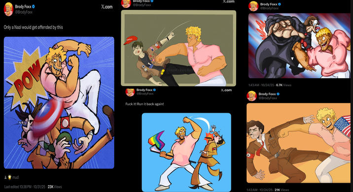 Brody Foxx @BrodyFoxx Only a Nazi would get offended by this POW mud Last edited 10:36 PM 10/31/25 23K Views X.com Brody Foxx @BrodyFoxx TRUMP228 Brody Foxx @BrodyFoxx F--- it! Run it back again! DinoKreechur X.com Brody Foxx @BrodyFoxx 1:43 AM - 10/24/25 6.7K Views X.com Brody Foxx @BrodyFoxx 1:43 AM - 10/24/25-21K Views