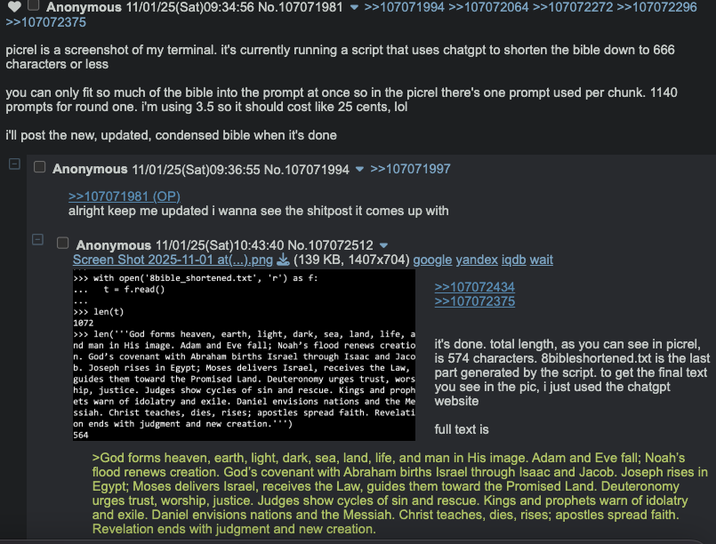 Anonymous 11/01/25(Sat)09:34:56 No.107071981 ▼ >>107071994 >>107072064 >>107072272 >>107072296 >>107072375 picrel is a screenshot of my terminal. it's currently running a script that uses chatgpt to shorten the bible down to 666 characters or less you can only fit so much of the bible into the prompt at once so in the picrel there's one prompt used per chunk. 1140 prompts for round one. i'm using 3.5 so it should cost like 25 cents, lol i'll post the new, updated, condensed bible when it's done - Anonymous 11/01/25(Sat) 09:36:55 No.107071994 ▼ >>107071997 >>107071981 (OP) alright keep me updated i wanna see the shitpost it comes up with Anonymous 11/01/25(Sat) 10:43:40 No.107072512 ▼ Screen Shot 2025-11-01 at(...).png (139 KB, 1407x704) google yandex iqdb wait >>> with open('8bible_shortened.txt', 'r') as f: t = f.read() >>> len(t) 1072 >>> len('God forms heaven, earth, light, dark, sea, land, life, nd man in His image. Adam and Eve fall; Noah's flood renews creatio n. God's covenant with Abraham births Israel through Isaac and Jaco b. Joseph rises in Egypt; Moses delivers Israel, receives the Law, guides them toward the Promised Land. Deuteronomy urges trust, wors hip, justice. Judges show cycles of sin and rescue. Kings and proph ets warn of idolatry and exile. Daniel envisions nations and the Me ssiah. Christ teaches, dies, rises; apostles spread faith. Revelati on ends with judgment and new creation.***) 564 >>107072434 >>107072375 it's done. total length, as you can see in picrel, is 574 characters. 8bibleshortened.txt is the last part generated by the script. to get the final text you see in the pic, i just used the chatgpt website full text is >God forms heaven, earth, light, dark, sea, land, life, and man in His image. Adam and Eve fall; Noah's flood renews creation. God's covenant with Abraham births Israel through Isaac and Jacob. Joseph rises in Egypt; Moses delivers Israel, receives the Law, guides them toward the Promised Land. Deuteronomy urges trust, worship, justice. Judges show cycles of sin and rescue. Kings and prophets warn of idolatry and exile. Daniel envisions nations and the Messiah. Christ teaches, dies, rises; apostles spread faith. Revelation ends with judgment and new creation.