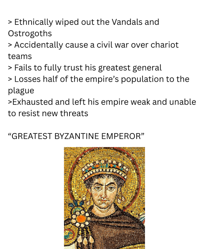 > Ethnically wiped out the Vandals and Ostrogoths > Accidentally cause a civil war over chariot teams > Fails to fully trust his greatest general > Losses half of the empire's population to the plague >Exhausted and left his empire weak and unable to resist new threats "GREATEST BYZANTINE EMPEROR"