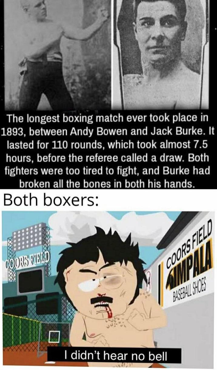 The longest boxing match ever took place in 1893, between Andy Bowen and Jack Burke. It lasted for 110 rounds, which took almost 7.5 hours, before the referee called a draw. Both fighters were too tired to fight, and Burke had broken all the bones in both his hands. Both boxers: COORS FIELD I didn't hear no bell COORS FIELD SIMPALA BASEBALL SHOES