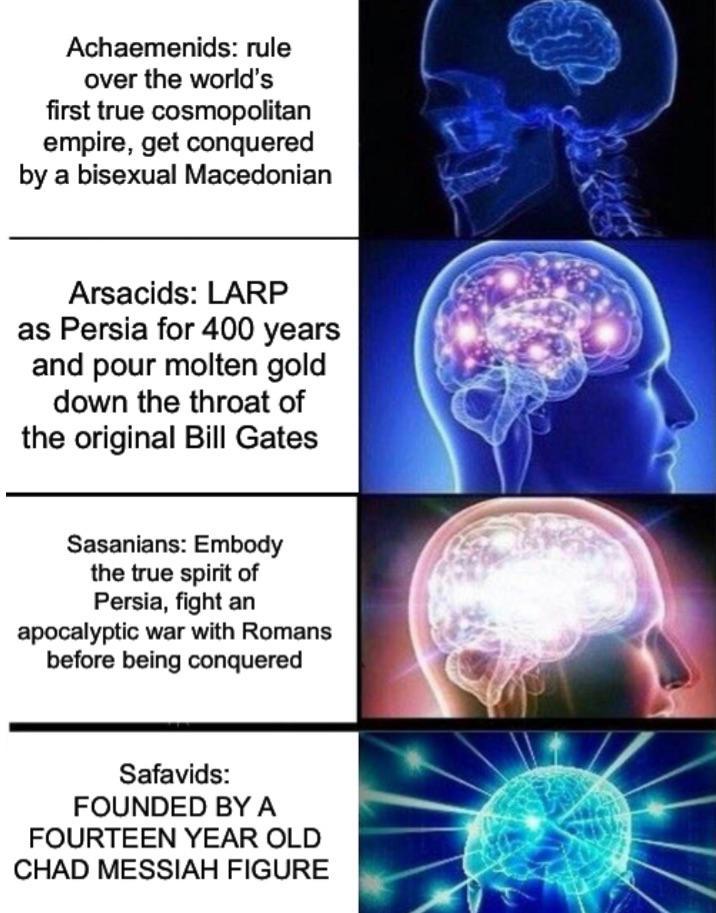 Achaemenids: rule over the world's first true cosmopolitan empire, get conquered by a bisexual Macedonian Arsacids: LARP as Persia for 400 years and pour molten gold down the throat of the original Bill Gates Sasanians: Embody the true spirit of Persia, fight an apocalyptic war with Romans before being conquered Safavids: FOUNDED BY A FOURTEEN YEAR OLD CHAD MESSIAH FIGURE