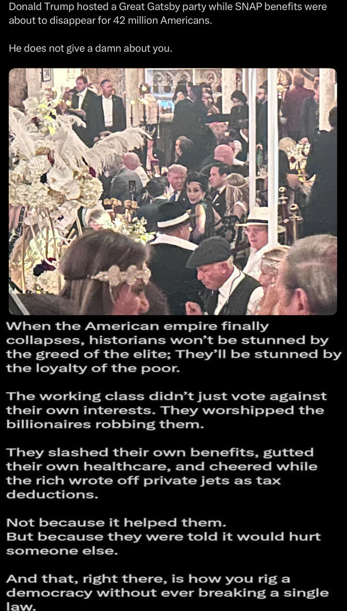 Donald Trump hosted a Great Gatsby party while SNAP benefits were about to disappear for 42 million Americans. He does not give a damn about you. When the American empire finally collapses, historians won't be stunned by the greed of the elite; They'll be stunned by the loyalty of the poor. The working class didn't just vote against their own interests. They worshipped the billionaires robbing them. They slashed their own benefits, gutted their own healthcare, and cheered while the rich wrote off private jets as tax deductions. Not because it helped them. But because they were told it would hurt someone else. And that, right there, is how you rig a democracy without ever breaking a single law.