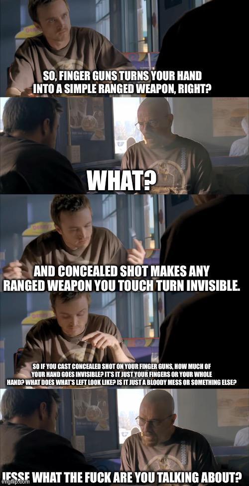 SO, FINGER GUNS TURNS YOUR HAND INTO A SIMPLE RANGED WEAPON, RIGHT? WHAT? AND CONCEALED SHOT MAKES ANY RANGED WEAPON YOU TOUCH TURN INVISIBLE. SO IF YOU CAST CONCEALED SHOT ON YOUR FINGER GUNS, HOW MUCH OF YOUR HAND GOES INVISIBLE? IT'S IT JUST YOUR FINGERS OR YOUR WHOLE HAND? WHAT DOES WHAT'S LEFT LOOK LIKE? IS IT JUST A BLOODY MESS OR SOMETHING ELSE? JESSE WHAT THE F--- ARE YOU TALKING ABOUT? imgflip.com
