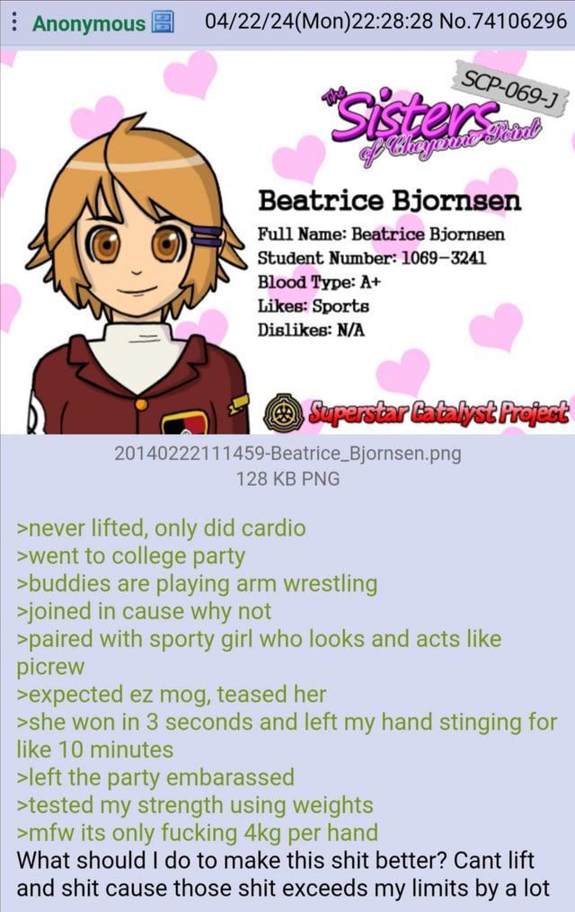 Anonymous 04/22/24(Mon)22:28:28 No.74106296 SCP-069-J Sisters of Chayanne Beatrice Bjornsen Full Name: Beatrice Bjornsen Student Number: 1069-3241 Blood Type: A+ Likes: Sports Dislikes: N/A Superstar Catalyst Project 20140222111459-Beatrice_Bjornsen.png 128 KB PNG >never lifted, only did cardio >went to college party >buddies are playing arm wrestling >joined in cause why not >paired with sporty girl who looks and acts like picrew >expected ez mog, teased her >she won in 3 seconds and left my hand stinging for like 10 minutes >left the party embarassed >tested my strength using weights >mfw its only f------ 4kg per hand What should I do to make this s--- better? Cant lift and s--- cause those s--- exceeds my limits by a lot
