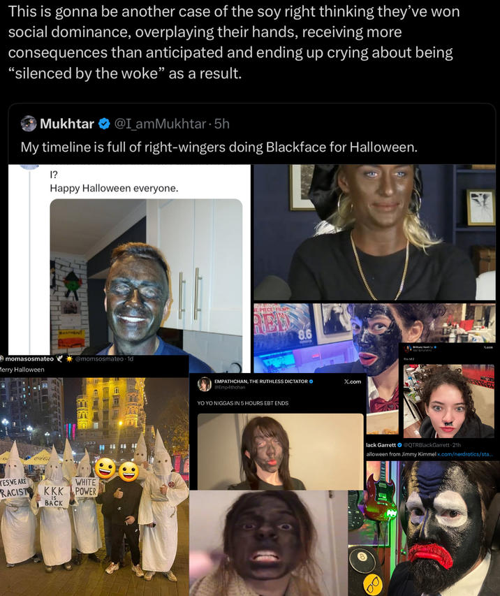 This is gonna be another case of the soy right thinking they've won social dominance, overplaying their hands, receiving more consequences than anticipated and ending up crying about being "silenced by the woke” as a result. Mukhtar @I_amMukhtar 5h · My timeline is full of right-wingers doing Blackface for Halloween. 1? Happy Halloween everyone. momasosmateo Merry Halloween Coca-Col HALLOWEN! @momsosmateo 1d YES WE ARE RACIST WHITE KKK POWER IS BACK E PIECE FILM 8.6 EMPATHCHAN, THE RUTHLESS DICTATOR @Emp4thchan YO YO N----- IN 5 HOURS EBT ENDS X.com lack Garrett RY Brittany Venti WBrittanyXVenci x.com Round 2 @QTRBlackGarrett. 21h alloween from Jimmy Kimmel x.com/nerdrotics/sta...